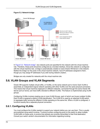 VLAN Groups and VLAN Segments


      Figure 5.3. Network bridge




      In Figure 5.3, “Network bridge”, two network ports are specified for the network with the virtual machine
      role. Therefore, these ports should be configured as a bonded interface. Since this network is configured
      with the virtual machine role, a bridge is automatically created on each Oracle VM Server in the network.
      Neither the bridge nor the ports in the virtual machine network, have IP addresses assigned to them,
      though you may assign IP addresses if you wish during network creation.

      Bridges are only created for networks with the virtual machine role.

5.6. VLAN Groups and VLAN Segments
      Oracle VM supports multiple virtual LANs, or VLANs, on the same network port or bond. Each VLAN is
      essentially an independent logical network operating with other VLANs over the same physical connection.
      This means that virtual machines deployed on different networks, connected through the same Oracle VM
      Server port (or bond), can have traffic directed to different VLANs. This feature is implemented using VLAN
      groups.

      Configuring VLANs involves creating one or more VLAN Groups, each of which can house multiple VLANs.
      Each VLAN is assigned a distinct VLAN identification. The VLAN ID is used by an attached VLAN switch
      to segregate traffic among the different VLANs operating on the same link. When a VLAN is configured, it
      functions exactly like a separate physical connection.

5.6.1. Configuring VLANs
      You must configure the VLANs needed to support your network before you can use them. This is usually
      accomplished using switch trunking. Trunking involves configuring ports on the switch to allow multiple
      VLAN traffic on these ports, to ensure that packets are correctly transmitted to their final destination.
      Consult your switch vendor's documentation for information regarding trunking.


72
 
