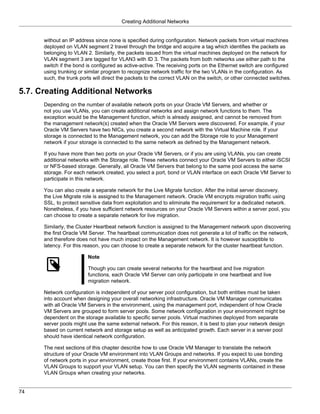 Creating Additional Networks


      without an IP address since none is specified during configuration. Network packets from virtual machines
      deployed on VLAN segment 2 travel through the bridge and acquire a tag which identifies the packets as
      belonging to VLAN 2. Similarly, the packets issued from the virtual machines deployed on the network for
      VLAN segment 3 are tagged for VLAN3 with ID 3. The packets from both networks use either path to the
      switch if the bond is configured as active-active. The receiving ports on the Ethernet switch are configured
      using trunking or similar program to recognize network traffic for the two VLANs in the configuration. As
      such, the trunk ports will direct the packets to the correct VLAN on the switch, or other connected switches.

5.7. Creating Additional Networks
      Depending on the number of available network ports on your Oracle VM Servers, and whether or
      not you use VLANs, you can create additional networks and assign network functions to them. The
      exception would be the Management function, which is already assigned, and cannot be removed from
      the management network(s) created when the Oracle VM Servers were discovered. For example, if your
      Oracle VM Servers have two NICs, you create a second network with the Virtual Machine role. If your
      storage is connected to the Management network, you can add the Storage role to your Management
      network if your storage is connected to the same network as defined by the Management network.

      If you have more than two ports on your Oracle VM Servers, or if you are using VLANs, you can create
      additional networks with the Storage role. These networks connect your Oracle VM Servers to either iSCSI
      or NFS-based storage. Generally, all Oracle VM Servers that belong to the same pool access the same
      storage. For each network created, you select a port, bond or VLAN interface on each Oracle VM Server to
      participate in this network.

      You can also create a separate network for the Live Migrate function. After the initial server discovery,
      the Live Migrate role is assigned to the Management network. Oracle VM encrypts migration traffic using
      SSL, to protect sensitive data from exploitation and to eliminate the requirement for a dedicated network.
      Nonetheless, if you have sufficient network resources on your Oracle VM Servers within a server pool, you
      can choose to create a separate network for live migration.

      Similarly, the Cluster Heartbeat network function is assigned to the Management network upon discovering
      the first Oracle VM Server. The heartbeat communication does not generate a lot of traffic on the network,
      and therefore does not have much impact on the Management network. It is however susceptible to
      latency. For this reason, you can choose to create a separate network for the cluster heartbeat function.

                         Note

                         Though you can create several networks for the heartbeat and live migration
                         functions, each Oracle VM Server can only participate in one heartbeat and live
                         migration network.

      Network configuration is independent of your server pool configuration, but both entities must be taken
      into account when designing your overall networking infrastructure. Oracle VM Manager communicates
      with all Oracle VM Servers in the environment, using the management port, independent of how Oracle
      VM Servers are grouped to form server pools. Some network configuration in your environment might be
      dependent on the storage available to specific server pools. Virtual machines deployed from separate
      server pools might use the same external network. For this reason, it is best to plan your network design
      based on current network and storage setup as well as anticipated growth. Each server in a server pool
      should have identical network configuration.

      The next sections of this chapter describe how to use Oracle VM Manager to translate the network
      structure of your Oracle VM environment into VLAN Groups and networks. If you expect to use bonding
      of network ports in your environment, create those first. If your environment contains VLANs, create the
      VLAN Groups to support your VLAN setup. You can then specify the VLAN segments contained in these
      VLAN Groups when creating your networks.


74
 