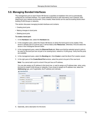 Managing Bonded Interfaces



5.8. Managing Bonded Interfaces
     The management port on each Oracle VM Server is specified at installation time and is automatically
     configured as a bonded interface. You create additional bonds to add redundancy and if desired, load-
     balancing to your network environment. Once created, these bonds can be used as building blocks when
     building VLAN Groups or networks.

     This section discusses managing bonded interfaces and contains:

     • Creating bond ports

     • Making changes to bond ports

     • Deleting bond ports

     To create a bond port:

     1. In the Hardware view, select the Hardware tab.

     2. In the navigation pane, select the Oracle VM Server on which the bond port is to be created. If the
        server is already part of a server pool, it will be listed under Resources. Otherwise, find and select the
        server in the Unassigned Servers folder.

     3. In the management pane, select the Ethernet Ports tab. Make sure that the selected server's ports to
        be used for the bond port are not part of an existing bond, network or VLAN group. Verify that the ports
        are available.

     4. In the management pane, select the Bonding tab. Click Create to start the Bond Port creation wizard.

     5. In the right pane of the Create Bond Port window, select the ports to be part of the new bond.

        Note: You cannot add a port to a bond if the port has an IP address.

        You can also assign an IP address to this bond now, or wait to assign an IP address later, when using
        the bond to create VLAN Groups or networks. If you chose to assign an IP address now, select the
        Addressing type, and if applicable, the IP address and netmask.




     6. Optionally, add a description for this bond.


                                                                                                                75
 