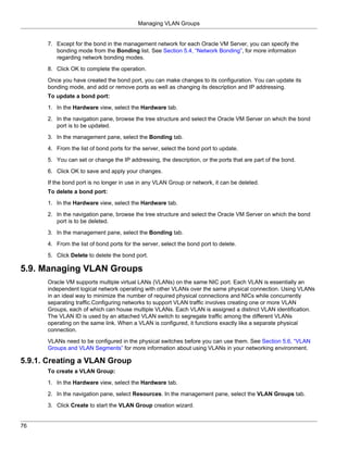 Managing VLAN Groups


      7. Except for the bond in the management network for each Oracle VM Server, you can specify the
         bonding mode from the Bonding list. See Section 5.4, “Network Bonding”, for more information
         regarding network bonding modes.

      8. Click OK to complete the operation.
      Once you have created the bond port, you can make changes to its configuration. You can update its
      bonding mode, and add or remove ports as well as changing its description and IP addressing.
      To update a bond port:

      1. In the Hardware view, select the Hardware tab.
      2. In the navigation pane, browse the tree structure and select the Oracle VM Server on which the bond
         port is to be updated.

      3. In the management pane, select the Bonding tab.

      4. From the list of bond ports for the server, select the bond port to update.

      5. You can set or change the IP addressing, the description, or the ports that are part of the bond.

      6. Click OK to save and apply your changes.

      If the bond port is no longer in use in any VLAN Group or network, it can be deleted.
      To delete a bond port:

      1. In the Hardware view, select the Hardware tab.

      2. In the navigation pane, browse the tree structure and select the Oracle VM Server on which the bond
         port is to be deleted.

      3. In the management pane, select the Bonding tab.

      4. From the list of bond ports for the server, select the bond port to delete.

      5. Click Delete to delete the bond port.

5.9. Managing VLAN Groups
      Oracle VM supports multiple virtual LANs (VLANs) on the same NIC port. Each VLAN is essentially an
      independent logical network operating with other VLANs over the same physical connection. Using VLANs
      in an ideal way to minimize the number of required physical connections and NICs while concurrently
      separating traffic.Configuring networks to support VLAN traffic involves creating one or more VLAN
      Groups, each of which can house multiple VLANs. Each VLAN is assigned a distinct VLAN identification.
      The VLAN ID is used by an attached VLAN switch to segregate traffic among the different VLANs
      operating on the same link. When a VLAN is configured, it functions exactly like a separate physical
      connection.
      VLANs need to be configured in the physical switches before you can use them. See Section 5.6, “VLAN
      Groups and VLAN Segments” for more information about using VLANs in your networking environment.

5.9.1. Creating a VLAN Group
      To create a VLAN Group:

      1. In the Hardware view, select the Hardware tab.

      2. In the navigation pane, select Resources. In the management pane, select the VLAN Groups tab.

      3. Click Create to start the VLAN Group creation wizard.


76
 