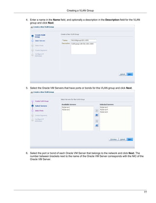 Creating a VLAN Group


4. Enter a name in the Name field, and optionally a description in the Description field for the VLAN
   group and click Next.




5. Select the Oracle VM Servers that have ports or bonds for this VLAN group and click Next.




6. Select the port or bond of each Oracle VM Server that belongs to the network and click Next. The
   number between brackets next to the name of the Oracle VM Server corresponds with the NIC of the
   Oracle VM Server.




                                                                                                        77
 