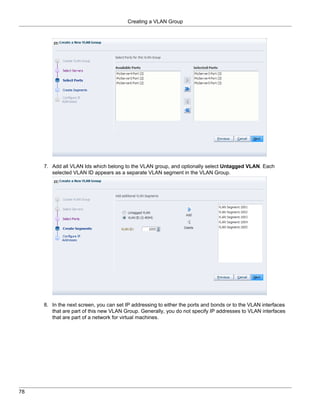Creating a VLAN Group




     7. Add all VLAN Ids which belong to the VLAN group, and optionally select Untagged VLAN. Each
        selected VLAN ID appears as a separate VLAN segment in the VLAN Group.




     8. In the next screen, you can set IP addressing to either the ports and bonds or to the VLAN interfaces
        that are part of this new VLAN Group. Generally, you do not specify IP addresses to VLAN interfaces
        that are part of a network for virtual machines.




78
 