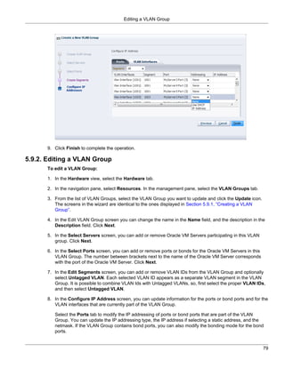 Editing a VLAN Group




      9. Click Finish to complete the operation.

5.9.2. Editing a VLAN Group
      To edit a VLAN Group:

      1. In the Hardware view, select the Hardware tab.

      2. In the navigation pane, select Resources. In the management pane, select the VLAN Groups tab.

      3. From the list of VLAN Groups, select the VLAN Group you want to update and click the Update icon.
         The screens in the wizard are identical to the ones displayed in Section 5.9.1, “Creating a VLAN
         Group”.

      4. In the Edit VLAN Group screen you can change the name in the Name field, and the description in the
         Description field. Click Next.

      5. In the Select Servers screen, you can add or remove Oracle VM Servers participating in this VLAN
         group. Click Next.

      6. In the Select Ports screen, you can add or remove ports or bonds for the Oracle VM Servers in this
         VLAN Group. The number between brackets next to the name of the Oracle VM Server corresponds
         with the port of the Oracle VM Server. Click Next.

      7. In the Edit Segments screen, you can add or remove VLAN IDs from the VLAN Group and optionally
         select Untagged VLAN. Each selected VLAN ID appears as a separate VLAN segment in the VLAN
         Group. It is possible to combine VLAN Ids with Untagged VLANs, so, first select the proper VLAN IDs,
         and then select Untagged VLAN.

      8. In the Configure IP Address screen, you can update information for the ports or bond ports and for the
         VLAN interfaces that are currently part of the VLAN Group.

         Select the Ports tab to modify the IP addressing of ports or bond ports that are part of the VLAN
         Group. You can update the IP addressing type, the IP address if selecting a static address, and the
         netmask. If the VLAN Group contains bond ports, you can also modify the bonding mode for the bond
         ports.


                                                                                                              79
 