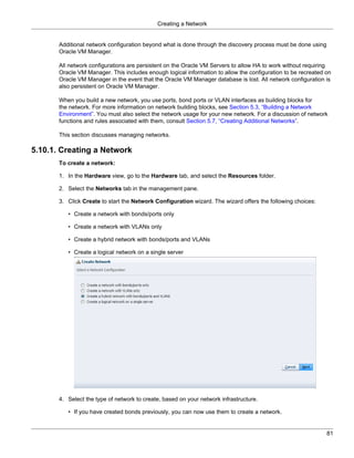 Creating a Network


       Additional network configuration beyond what is done through the discovery process must be done using
       Oracle VM Manager.

       All network configurations are persistent on the Oracle VM Servers to allow HA to work without requiring
       Oracle VM Manager. This includes enough logical information to allow the configuration to be recreated on
       Oracle VM Manager in the event that the Oracle VM Manager database is lost. All network configuration is
       also persistent on Oracle VM Manager.

       When you build a new network, you use ports, bond ports or VLAN interfaces as building blocks for
       the network. For more information on network building blocks, see Section 5.3, “Building a Network
       Environment”. You must also select the network usage for your new network. For a discussion of network
       functions and rules associated with them, consult Section 5.7, “Creating Additional Networks”.

       This section discusses managing networks.

5.10.1. Creating a Network
       To create a network:

       1. In the Hardware view, go to the Hardware tab, and select the Resources folder.

       2. Select the Networks tab in the management pane.

       3. Click Create to start the Network Configuration wizard. The wizard offers the following choices:

          • Create a network with bonds/ports only

          • Create a network with VLANs only

          • Create a hybrid network with bonds/ports and VLANs

          • Create a logical network on a single server




       4. Select the type of network to create, based on your network infrastructure.

          • If you have created bonds previously, you can now use them to create a network.


                                                                                                               81
 