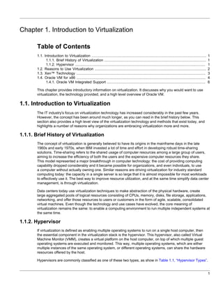 Chapter 1. Introduction to Virtualization

       Table of Contents
       1.1. Introduction to Virtualization .........................................................................................................     1
             1.1.1. Brief History of Virtualization .............................................................................................        1
             1.1.2. Hypervisor .......................................................................................................................   1
       1.2. Reasons to Use Virtualization ......................................................................................................         2
       1.3. Xen™ Technology ......................................................................................................................       3
       1.4. Oracle VM for x86 ......................................................................................................................     4
             1.4.1. Oracle VM Integrated Support ..........................................................................................              6

       This chapter provides introductory information on virtualization. It discusses why you would want to use
       virtualization, the technology provided, and a high level overview of Oracle VM.

1.1. Introduction to Virtualization
       The IT industry's focus on virtualization technology has increased considerably in the past few years.
       However, the concept has been around much longer, as you can read in the brief history below. This
       section also provides a high level view of the virtualization technology and methods that exist today, and
       highlights a number of reasons why organizations are embracing virtualization more and more.

1.1.1. Brief History of Virtualization
       The concept of virtualization is generally believed to have its origins in the mainframe days in the late
       1960s and early 1970s, when IBM invested a lot of time and effort in developing robust time-sharing
       solutions. Time-sharing refers to the shared usage of computer resources among a large group of users,
       aiming to increase the efficiency of both the users and the expensive computer resources they share.
       This model represented a major breakthrough in computer technology: the cost of providing computing
       capability dropped considerably and it became possible for organizations, and even individuals, to use
       a computer without actually owning one. Similar reasons are driving virtualization for industry standard
       computing today: the capacity in a single server is so large that it is almost impossible for most workloads
       to effectively use it. The best way to improve resource utilization, and at the same time simplify data center
       management, is through virtualization.

       Data centers today use virtualization techniques to make abstraction of the physical hardware, create
       large aggregated pools of logical resources consisting of CPUs, memory, disks, file storage, applications,
       networking, and offer those resources to users or customers in the form of agile, scalable, consolidated
       virtual machines. Even though the technology and use cases have evolved, the core meaning of
       virtualization remains the same: to enable a computing environment to run multiple independent systems at
       the same time.

1.1.2. Hypervisor
       If virtualization is defined as enabling multiple operating systems to run on a single host computer, then
       the essential component in the virtualization stack is the hypervisor. This hypervisor, also called Virtual
       Machine Monitor (VMM), creates a virtual platform on the host computer, on top of which multiple guest
       operating systems are executed and monitored. This way, multiple operating systems, which are either
       multiple instances of the same operating system, or different operating systems, can share the hardware
       resources offered by the host.

       Hypervisors are commonly classified as one of these two types, as show in Table 1.1, “Hypervisor Types”.


                                                                                                                                                         1
 