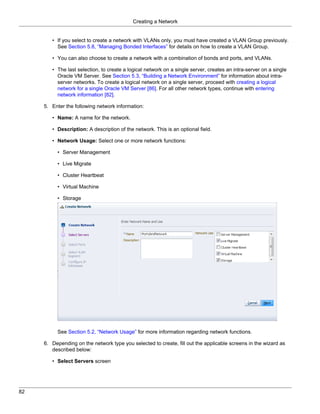 Creating a Network


        • If you select to create a network with VLANs only, you must have created a VLAN Group previously.
          See Section 5.8, “Managing Bonded Interfaces” for details on how to create a VLAN Group.

        • You can also choose to create a network with a combination of bonds and ports, and VLANs.

        • The last selection, to create a logical network on a single server, creates an intra-server on a single
          Oracle VM Server. See Section 5.3, “Building a Network Environment” for information about intra-
          server networks. To create a logical network on a single server, proceed with creating a logical
          network for a single Oracle VM Server [86]. For all other network types, continue with entering
          network information [82].

     5. Enter the following network information:

        • Name: A name for the network.

        • Description: A description of the network. This is an optional field.

        • Network Usage: Select one or more network functions:

          • Server Management

          • Live Migrate

          • Cluster Heartbeat

          • Virtual Machine

          • Storage




          See Section 5.2, “Network Usage” for more information regarding network functions.

     6. Depending on the network type you selected to create, fill out the applicable screens in the wizard as
        described below:

        • Select Servers screen




82
 