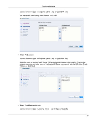 Creating a Network


  (applies to network type: bonds/ports, hybrid – skip for type VLAN only)

  Add the servers participating in this network. Click Next.




• Select Ports screen

  (applies to network type: bonds/ports, hybrid – skip for type VLAN only)

  Select the ports or bonds of each Oracle VM Server that participates in this network. The number
  between brackets next to the name of the Oracle VM Server corresponds with the NIC of the Oracle
  VM Server. Click Next.




• Select VLAN Segment screen

  (applies to network type: VLAN only, hybrid – skip for type bonds/ports)



                                                                                                 83
 