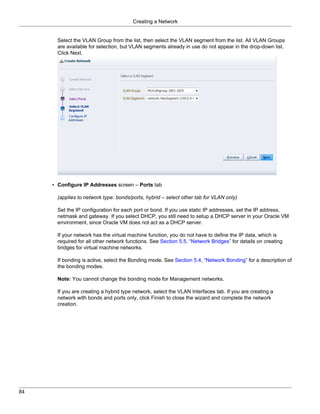 Creating a Network


       Select the VLAN Group from the list, then select the VLAN segment from the list. All VLAN Groups
       are available for selection, but VLAN segments already in use do not appear in the drop-down list.
       Click Next.




     • Configure IP Addresses screen – Ports tab

       (applies to network type: bonds/ports, hybrid – select other tab for VLAN only)

       Set the IP configuration for each port or bond. If you use static IP addresses, set the IP address,
       netmask and gateway. If you select DHCP, you still need to setup a DHCP server in your Oracle VM
       environment, since Oracle VM does not act as a DHCP server.

       If your network has the virtual machine function, you do not have to define the IP data, which is
       required for all other network functions. See Section 5.5, “Network Bridges” for details on creating
       bridges for virtual machine networks.

       If bonding is active, select the Bonding mode. See Section 5.4, “Network Bonding” for a description of
       the bonding modes.

       Note: You cannot change the bonding mode for Management networks.

       If you are creating a hybrid type network, select the VLAN Interfaces tab. If you are creating a
       network with bonds and ports only, click Finish to close the wizard and complete the network
       creation.




84
 