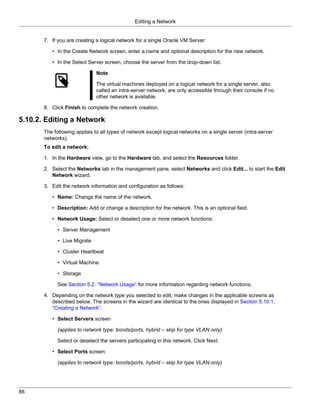 Editing a Network


       7. If you are creating a logical network for a single Oracle VM Server:

          • In the Create Network screen, enter a name and optional description for the new network.

          • In the Select Server screen, choose the server from the drop-down list.

                              Note

                              The virtual machines deployed on a logical network for a single server, also
                              called an intra-server network, are only accessible through their console if no
                              other network is available.

       8. Click Finish to complete the network creation.

5.10.2. Editing a Network
       The following applies to all types of network except logical networks on a single server (intra-server
       networks).
       To edit a network:

       1. In the Hardware view, go to the Hardware tab, and select the Resources folder.

       2. Select the Networks tab in the management pane, select Networks and click Edit... to start the Edit
          Network wizard.

       3. Edit the network information and configuration as follows:

          • Name: Change the name of the network.

          • Description: Add or change a description for the network. This is an optional field.

          • Network Usage: Select or deselect one or more network functions:

             • Server Management

             • Live Migrate

             • Cluster Heartbeat

             • Virtual Machine

             • Storage

             See Section 5.2, “Network Usage” for more information regarding network functions.

       4. Depending on the network type you selected to edit, make changes in the applicable screens as
          described below. The screens in the wizard are identical to the ones displayed in Section 5.10.1,
          “Creating a Network”.

          • Select Servers screen

             (applies to network type: bonds/ports, hybrid – skip for type VLAN only)

             Select or deselect the servers participating in this network. Click Next.

          • Select Ports screen

             (applies to network type: bonds/ports, hybrid – skip for type VLAN only)




86
 