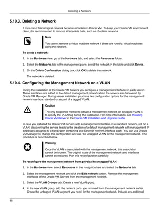 Deleting a Network


5.10.3. Deleting a Network
       It may occur that a logical network becomes obsolete in Oracle VM. To keep your Oracle VM environment
       clean, it is recommended to remove all obsolete data, such as obsolete networks.

                         Note

                         You cannot remove a virtual machine network if there are running virtual machines
                         using the network.

       To delete a network:

       1. In the Hardware view, go to the Hardware tab, and select the Resources folder.

       2. Select the Networks tab in the management pane, select the network in the table and click Delete.

       3. On the Delete Confirmation dialog box, click OK to delete the network.

          The network is deleted.

5.10.4. Configuring the Management Network on a VLAN
       During the installation of the Oracle VM Servers you configure a management interface on each server.
       These interfaces are added to the default management network when the servers are discovered by
       Oracle VM Manager. During server installation you have two configuration options for the management
       network interface: standard or as part of a tagged VLAN.

                         Caution

                         The only supported method to obtain a management network on a tagged VLAN is
                         to specify the VLAN tag during the installation. For more information, see Installing
                         Oracle VM Server in the Oracle VM Installation and Upgrade Guide

       In case you installed the Oracle VM Servers with a management interface on a standard network, not on a
       VLAN, discovering the servers leads to the creation of a default management network with management IP
       addresses assigned to a bond0 port containing one Ethernet network interface each. You can use Oracle
       VM Manager to change this configuration and use the untagged VLAN for the management network. The
       procedure is described below.

                         Warning

                         Once the VLAN is associated with the management network, this association
                         cannot be broken. The original state of the management network and interfaces
                         cannot be restored. Plan this reconfiguration carefully.

       To reconfigure the management network from physical to untagged VLAN:

       1. In the Hardware view, select Resources in the navigation tree and select the Networks tab.

       2. Select the management network and click the Edit Network button. Remove the management
          interfaces of the Oracle VM Servers from the management network.

       3. Select the VLAN Groups tab. Create a new VLAN group.

       4. In the new VLAN group, add the network ports you removed from the management network earlier.
          Create the untagged VLAN segment you need for the management network. Include any additional


88
 