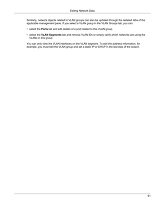 Editing Network Data


Similarly, network objects related to VLAN groups can also be updated through the detailed tabs of the
applicable management pane. If you select a VLAN group in the VLAN Groups tab, you can:

• select the Ports tab and edit details of a port related to this VLAN group

• select the VLAN Segments tab and remove VLAN IDs or simply verify which networks are using the
  VLANs in this group

You can only view the VLAN interfaces on the VLAN segment. To edit the address information, for
example, you must edit the VLAN group and set a static IP or DHCP in the last step of the wizard.




                                                                                                         91
 