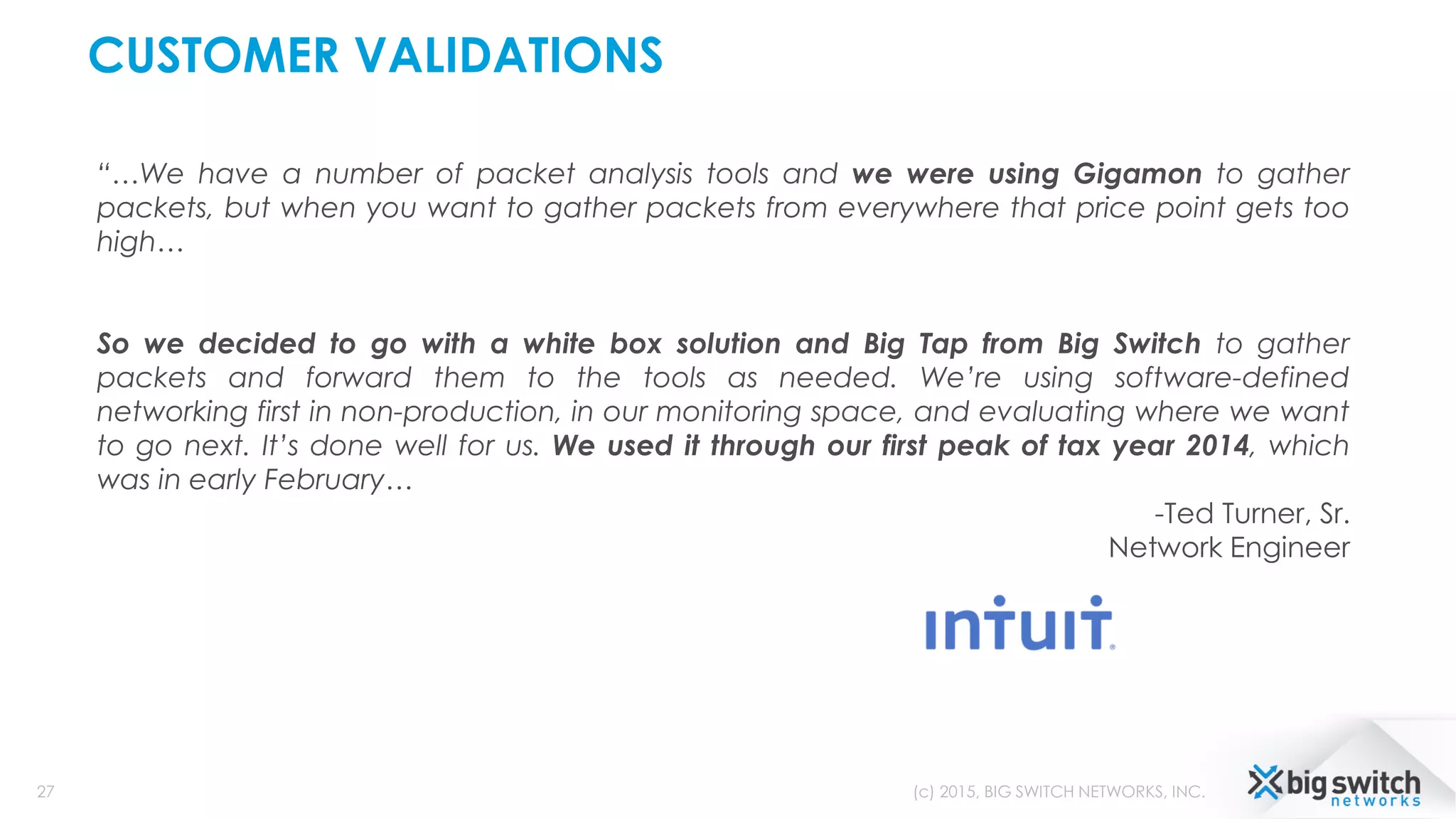 CUSTOMER VALIDATIONS
27 (c) 2015, BIG SWITCH NETWORKS, INC.
“…We have a number of packet analysis tools and we were using Gigamon to gather
packets, but when you want to gather packets from everywhere that price point gets too
high…
So we decided to go with a white box solution and Big Tap from Big Switch to gather
packets and forward them to the tools as needed. We’re using software-defined
networking first in non-production, in our monitoring space, and evaluating where we want
to go next. It’s done well for us. We used it through our first peak of tax year 2014, which
was in early February…
-Ted Turner, Sr.
Network Engineer
 