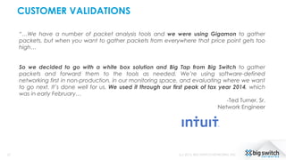 CUSTOMER VALIDATIONS
27 (c) 2015, BIG SWITCH NETWORKS, INC.
“…We have a number of packet analysis tools and we were using Gigamon to gather
packets, but when you want to gather packets from everywhere that price point gets too
high…
So we decided to go with a white box solution and Big Tap from Big Switch to gather
packets and forward them to the tools as needed. We’re using software-defined
networking first in non-production, in our monitoring space, and evaluating where we want
to go next. It’s done well for us. We used it through our first peak of tax year 2014, which
was in early February…
-Ted Turner, Sr.
Network Engineer
 