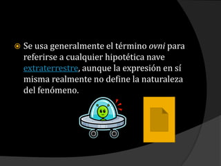 Se usa generalmente el término ovni para referirse a cualquier hipotética nave extraterrestre, aunque la expresión en sí misma realmente no define la naturaleza del fenómeno.