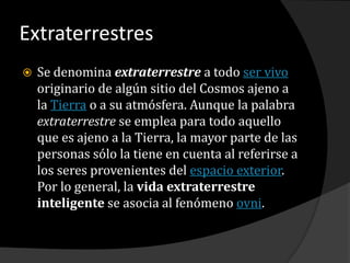 ExtraterrestresSe denomina extraterrestre a todo ser vivo originario de algún sitio del Cosmos ajeno a la Tierra o a su atmósfera. Aunque la palabra extraterrestre se emplea para todo aquello que es ajeno a la Tierra, la mayor parte de las personas sólo la tiene en cuenta al referirse a los seres provenientes del espacio exterior. Por lo general, la vida extraterrestre inteligente se asocia al fenómeno ovni.