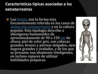 Características típicas asociadas a los extraterrestresLos Grises, son la forma más frecuentemente referida en los casos de abducción extraterrestre y en la cultura popular. Esta tipología describe a alienígenas humanoides de aproximadamente de 90 a 150 cm de altura; piel de color gris, con cabezas grandes, brazos y piernas delgados, ojos negros grandes y ovalados, y de los que se presume son altamente inteligentes, en incluso capaces de utilizar habilidades psíquicas.