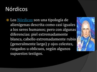 NórdicosLos Nórdicos son una tipología de alienígenas descrita como casi iguales a los seres humanos; pero con algunas diferencias: piel extremadamente blanca, cabello extremadamente rubio (generalmente largo) y ojos celestes, rasgados u oblicuos, según algunos supuestos testigos.