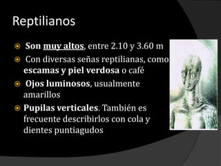 Reptilianos Son muy altos, entre 2.10 y 3.60 m Con diversas señas reptilianas, como     escamas y piel verdosa o café Ojos luminosos, usualmente amarillos Pupilas verticales. También es frecuente describirlos con cola y dientes puntiagudos