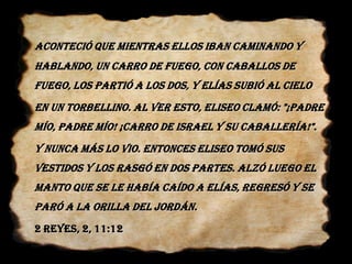 Aconteció que mientras ellos iban caminando y hablando, un carro de fuego, con caballos de fuego, los partió a los dos, y Elías subió al cielo 	en un torbellino. Al ver esto, Eliseo clamó: "¡Padre mío, padre mío! ¡Carro de Israel y su caballería!". 	Y nunca más lo vio. Entonces Eliseo tomó sus vestidos y los rasgó en dos partes.Alzó luego el manto que se le había caído a Elías, regresó y se paró a la orilla del Jordán.	2 Reyes, 2, 11:12