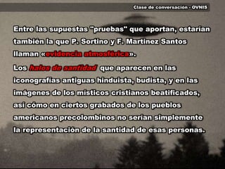 Clase de conversación - OVNISEntre las supuestas "pruebas" que aportan, estarían también la que P. Sortino y F. Martinez Santos llaman «evidencia atmosférica». Los halos de santidadque aparecen en las iconografías antiguas hinduista, budista, y en las imágenes de los místicos cristianos beatificados, así cómo en ciertos grabados de los pueblos americanos precolombinos no serían simplemente la representación de la santidad de esas personas.