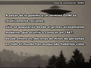 Clase de conversación - OVNISA pesar de lo polémico, el término OVNI es relativamente reciente.sólo se popularizó desde el primer avistamiento moderno, que ocurrió a conocer en 1947. Desde entonces, decenas de miles de personas en todo el mundo han asegurado haberlos visto.