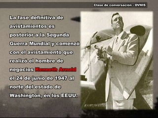 Clase de conversación - OVNISLa fase definitiva de avistamientos es posterior a la Segunda Guerra Mundial y comenzó con el avistamiento que realizó el hombre de negocios Kenneth Arnoldel 24 de junio de 1947 al norte del estado de Washington, en los EEUU.
