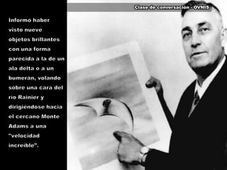 Clase de conversación - OVNISInformó haber visto nueve objetos brillantes con una forma parecida a la de un ala delta o a un bumerán, volando sobre una cara del río Rainier y dirigiéndose hacia el cercano Monte Adams a una "velocidad increíble”.