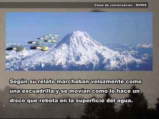 Clase de conversación - OVNISSegún su relato marchaban velozmente como una escuadrilla y se movían como lo hace un disco que rebota en la superficie del agua. 