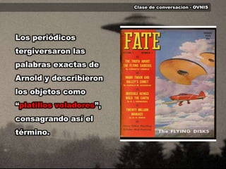 Clase de conversación - OVNISLos periódicos tergiversaron las palabras exactas de Arnold y describieron los objetos como “platillos voladores”, consagrando así el término.