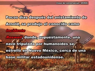 Clase de conversación - OVNISPocos días después del avistamiento de Arnold, se produjo el conocido como Incidente Roswell, donde, supuestamente, una nave tripulada por humanoides se estrelló en Nuevo México, cerca de una base militar estadounidense. 