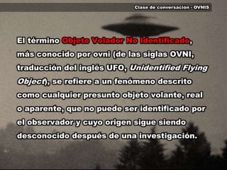Clase de conversación - OVNIS	El término Objeto Volador No Identificado, más conocido por ovni (de las siglas OVNI, traducción del inglés UFO, UnidentifiedFlyingObject), se refiere a un fenómeno descrito como cualquier presunto objeto volante, real o aparente, que no puede ser identificado por el observador y cuyo origen sigue siendo desconocido después de una investigación.