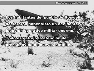 Clase de conversación - OVNISLos habitantes del pueblo de Roswell declararon haber visto un accidente y luego un operativo militar enorme.Todo eso atrajo la atención de prensa, ávida de nuevas noticias.