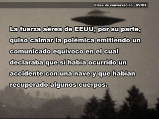 Clase de conversación - OVNISLa fuerza aérea de EEUU, por su parte, quiso calmar la polémica emitiendo un comunicado equívoco en el cual declaraba que sí había ocurrido un accidente con una nave y que habían recuperado algunos cuerpos.  