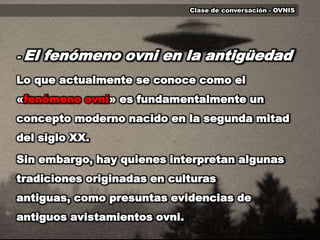 Clase de conversación - OVNIS	- El fenómeno ovni en la antigüedad	Lo que actualmente se conoce como el «fenómeno ovni» es fundamentalmente un concepto moderno nacido en la segunda mitad del siglo XX. Sin embargo, hay quienes interpretan algunas tradiciones originadas en culturas antiguas, como presuntas evidencias de antiguos avistamientos ovni.