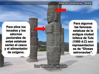Clase de conversación - OVNISPara algunos las famosas estatuas de la antigua ciudad tolteca de Tula (1000 d.C) son representaciones de “Dioses astronautas”.Para ellos los tocados y los adornos pectorales de estas estatuas serían el casco y el alimentador de oxígeno.Los “Atlantes” de Tula