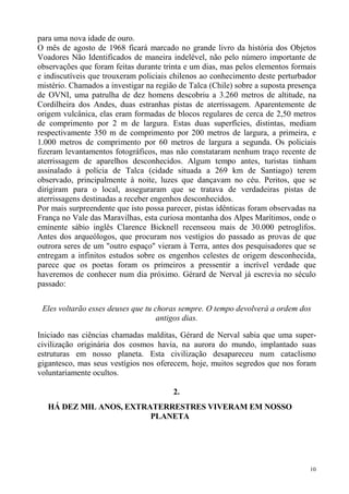 para uma nova idade de ouro.
O mês de agosto de 1968 ficará marcado no grande livro da história dos Objetos
Voadores Não Identificados de maneira indelével, não pelo número importante de
observações que foram feitas durante trinta e um dias, mas pelos elementos formais
e indiscutíveis que trouxeram policiais chilenos ao conhecimento deste perturbador
mistério. Chamados a investigar na região de Talca (Chile) sobre a suposta presença
de OVNI, uma patrulha de dez homens descobriu a 3.260 metros de altitude, na
Cordilheira dos Andes, duas estranhas pistas de aterrissagem. Aparentemente de
origem vulcânica, elas eram formadas de blocos regulares de cerca de 2,50 metros
de comprimento por 2 m de largura. Estas duas superfícies, distintas, mediam
respectivamente 350 m de comprimento por 200 metros de largura, a primeira, e
1.000 metros de comprimento por 60 metros de largura a segunda. Os policiais
fizeram levantamentos fotográficos, mas não constataram nenhum traço recente de
aterrissagem de aparelhos desconhecidos. Algum tempo antes, turistas tinham
assinalado à polícia de Talca (cidade situada a 269 km de Santiago) terem
observado, principalmente à noite, luzes que dançavam no céu. Peritos, que se
dirigiram para o local, asseguraram que se tratava de verdadeiras pistas de
aterrissagens destinadas a receber engenhos desconhecidos.
Por mais surpreendente que isto possa parecer, pistas idênticas foram observadas na
França no Vale das Maravilhas, esta curiosa montanha dos Alpes Marítimos, onde o
eminente sábio inglês Clarence Bicknell recenseou mais de 30.000 petroglifos.
Antes dos arqueólogos, que procuram nos vestígios do passado as provas de que
outrora seres de um "outro espaço" vieram à Terra, antes dos pesquisadores que se
entregam a infinitos estudos sobre os engenhos celestes de origem desconhecida,
parece que os poetas foram os primeiros a pressentir a incrível verdade que
haveremos de conhecer num dia próximo. Gérard de Nerval já escrevia no século
passado:


 Eles voltarão esses deuses que tu choras sempre. O tempo devolverá a ordem dos
                                    antigos dias.

Iniciado nas ciências chamadas malditas, Gérard de Nerval sabia que uma super-
civilização originária dos cosmos havia, na aurora do mundo, implantado suas
estruturas em nosso planeta. Esta civilização desapareceu num cataclismo
gigantesco, mas seus vestígios nos oferecem, hoje, muitos segredos que nos foram
voluntariamente ocultos.

                                        2.
   HÁ DEZ MIL ANOS, EXTRATERRESTRES VIVERAM EM NOSSO
                         PLANETA




                                                                                 10
 
