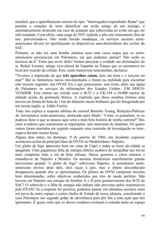 mundial, que o aparelhamento secreto do tipo: "Interrogador-respondedor Radar" que
permite a estações de terra identificar um avião amigo de um inimigo, é
automaticamente destruído em caso de acidente que sobrevenha ao avião em que ele
está instalado. Com efeito, uma carga de TNT explode e põe este instrumento fora de
uso, pulverizando-o. Não tendo havido mudanças, os serviços secretos norte-
americanos devem ter aperfeiçoado os dispositivos auto-destruidores dos aviões do
SAC.
Portanto, se não era uma bomba atômica nem uma caixa negra que os norte-
americanos procuravam em Palomares, em que podemos pensar? Não serão os
técnicos da 6.a Frota que no-lo dirão! Iremos procurar a verdade nas declarações do
sr. Rafael Lorente, antigo vice-cônsul da Espanha na França que se encontrava no
local por ocasião da colisão. Este, como numerosas testemunhas, declarou:
"Tivemos a impressão de que três aparelhos caíam, dois em terra e o terceiro no
mar!" Daí os fantásticos meios movimentados o foram na realidade para encontrar
este terceiro engenho: um OVNI! Eis o que procuraram, sem êxito, aliás, nas águas
de Palomares os serviços de informações dos Estados Unidos: UM DISCO-
VOADOR. Este entrou em colisão com o B-52 e o CK-154 a 10.000 metros de
altitude acima da península ibérica. A explosão que disso resultou formou uma
nuvem em forma de bola de 1 km de diâmetro muito brilhante que foi fotografada por
um turista inglês, sr. Eddie Fowlie.
Tudo isto explica a resposta sibilina do coronel Barnette Young, Relações-Públicas
da Aeronáutica norte-americana, destacado para Madri: "Como ex-jornalista, se eu
pudesse dizer o que se passou aqui seria a mais bela história de minha carreira!" Dos
onze aviadores que constituíam as tripulações, sete morreram de imediato. Os quatro
outros foram mantidos em segredo enquanto uma comissão de investigação os inter-
rogava durante muitas horas.
Alguns dias antes, no domingo, 9 de janeiro de 1966, um incidente esquisito
acontecera acima da principal base da OTAN no Mediterrâneo: Nápoles.
Um globo de fogo aparecera bem em cima de Capri e todas as luzes da cidade se
apagaram. Uma gigantesca falta de energia elétrica acabava de mergulhar nas trevas
mais completas todo o sul da bota italiana. Durou quarenta e cinco minutos e
estendeu-se de Nápoles a Brindisi. Os animais domésticos manifestaram grande
nervosismo quando "o globo de fogo" sobrevoou Nápoles. A aeronáutica norte-
americana enviou atrás dele, dois caças a jato, mas o objeto desconhecido
desapareceu quando eles se aproximaram. Os pilotos do OVNI cumpriam missões
bem determinadas, sobre objetivos conhecidos por eles de modo perfeito. Não
haveria em Nápoles um estoque de bombas A e H para guarnecimento dos B-52 do
SAC? O sobrevôo e a falta de energia não tinham sido previstas pelos responsáveis
pela OTAN? Se a resposta for positiva, podemos pensar em ultimatos secretos entre
um povo de outro espaço e certos chefes de Estado de nosso planeta, constituindo o
caso Palomares um segundo golpe de advertência para pôr fim a uma ação que nós
ignoramos. É quase certo que os discos-voadores evoluem à vontade tanto no espaço


                                                                                  100
 