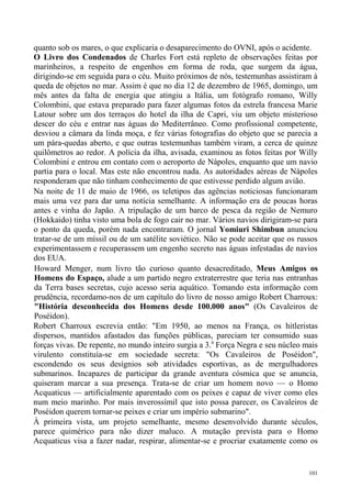 quanto sob os mares, o que explicaria o desaparecimento do OVNI, após o acidente.
O Livro dos Condenados de Charles Fort está repleto de observações feitas por
marinheiros, a respeito de engenhos em forma de roda, que surgem da água,
dirigindo-se em seguida para o céu. Muito próximos de nós, testemunhas assistiram à
queda de objetos no mar. Assim é que no dia 12 de dezembro de 1965, domingo, um
mês antes da falta de energia que atingiu a Itália, um fotógrafo romano, Willy
Colombini, que estava preparado para fazer algumas fotos da estrela francesa Marie
Latour sobre um dos terraços do hotel da ilha de Capri, viu um objeto misterioso
descer do céu e entrar nas águas do Mediterrâneo. Como profissional competente,
desviou a câmara da linda moça, e fez várias fotografias do objeto que se parecia a
um pára-quedas aberto, e que outras testemunhas também viram, a cerca de quinze
quilômetros ao redor. A polícia da ilha, avisada, examinou as fotos feitas por Willy
Colombini e entrou em contato com o aeroporto de Nápoles, enquanto que um navio
partia para o local. Mas este não encontrou nada. As autoridades aéreas de Nápoles
responderam que não tinham conhecimento de que estivesse perdido algum avião.
Na noite de 11 de maio de 1966, os teletipos das agências noticiosas funcionaram
mais uma vez para dar uma notícia semelhante. A informação era de poucas horas
antes e vinha do Japão. A tripulação de um barco de pesca da região de Nemuro
(Hokkaido) tinha visto uma bola de fogo cair no mar. Vários navios dirigiram-se para
o ponto da queda, porém nada encontraram. O jornal Yomiuri Shimbun anunciou
tratar-se de um míssil ou de um satélite soviético. Não se pode aceitar que os russos
experimentassem e recuperassem um engenho secreto nas águas infestadas de navios
dos EUA.
Howard Menger, num livro tão curioso quanto desacreditado, Meus Amigos os
Homens do Espaço, alude a um partido negro extraterrestre que teria nas entranhas
da Terra bases secretas, cujo acesso seria aquático. Tomando esta informação com
prudência, recordamo-nos de um capítulo do livro de nosso amigo Robert Charroux:
"História desconhecida dos Homens desde 100.000 anos" (Os Cavaleiros de
Poséidon).
Robert Charroux escrevia então: "Em 1950, ao menos na França, os hitleristas
dispersos, mantidos afastados das funções públicas, pareciam ter consumido suas
forças vivas. De repente, no mundo inteiro surgia a 3.a Força Negra e seu núcleo mais
virulento constituía-se em sociedade secreta: "Os Cavaleiros de Poséidon",
escondendo os seus desígnios sob atividades esportivas, as de mergulhadores
submarinos. Incapazes de participar da grande aventura cósmica que se anuncia,
quiseram marcar a sua presença. Trata-se de criar um homem novo — o Homo
Acquaticus — artificialmente aparentado com os peixes e capaz de viver como eles
num meio marinho. Por mais inverossímil que isto possa parecer, os Cavaleiros de
Poséidon querem tornar-se peixes e criar um império submarino".
À primeira vista, um projeto semelhante, mesmo desenvolvido durante séculos,
parece quimérico para não dizer maluco. A mutação prevista para o Homo
Acquaticus visa a fazer nadar, respirar, alimentar-se e procriar exatamente como os


                                                                                  101
 