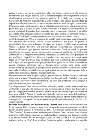 peixes e sem o socorro de escafandro. Mas este projeto muito sério não pertence
inteiramente aos antigos nazistas. Eles o tomaram emprestado de organismos oficiais
absolutamente estranhos à sua ideologia política. É verdade que, mesmo se os
Cavaleiros de Poséidon tivessem tido a idéia primeiro, não tinham possibilidade de
experimentá-la publicamente. A operação pré-continente realizada pelo comandante
Cousteau e seus pesquisadores, e que a televisão nos mostrou em transmissão direta,
prova bem que a criação de uma cidade submarina e a adaptação de indivíduos ao
meio é realizável. É preciso dizer, contudo, que o comandante Cousteau é um sábio
que estuda com minúcias realizações diante das quais outros se sentiriam perdidos.
Seu nome ficará ligado à conquista dos fundos dos mares a serviço da ciência.
A 20 de fevereiro de 1966, a imprensa do mundo inteiro publicava uma informação
que provinha dos Estados Unidos e que confirmava em todos os pontos a
possibilidade futura para o homem de viver sob a água. O sábio norte-americano
Walter L. Roob descobriu um material plástico essencialmente construído de
borracha siliconada que permite construir caixas que fazem o papel de guelras
gigantescas. As paredes dessas caixas pouco espessas (2 centésimos de milímetro)
deixam passar o oxigênio num sentido, oferecendo do outro uma livre passagem ao
gás carbônico. Experiências feitas em testadores imersos numa caixa respiratória
tendo-se revelado positivas, pode-se pensar que logo o homem poderá permanecer
sob a água sem que precise carregar garrafas de oxigênio ou de hélio. A descoberta
dessas brânquias artificiais para o homem-peixe permite uma gama muito
diversificada de aplicações; os pesquisadores poderão estudar os fundos dos mares
com toda liberdade, os criadores e os agricultores submarinos vigiarão com toda a
calma seus rebanhos de peixes e as algas nutritivas.
Demonstrando um dom de pré-cognição pouco comum, Robert Charroux escrevia
ainda em seu livro: "Estaria nas cogitações dos Cavaleiros de Poséidon criar uma
verdadeira cidade sob o mar, invulnerável, de onde eles poderiam lançar ataques e
controlar vastos espaços submarinos.
"Se chegassem um dia a introduzir ali um submarino atômico, russo, norte-americano
ou francês, o que não está excluído de seu programa, teriam então à sua disposição e
por um tempo praticamente ilimitado (5.000 anos) uma central capaz de alimentar
toda a sua cidade". Não se faz ainda uma distinção exata do que existe de hipotético e
de realizável neste projeto, mas não se poderia classificá-lo a priori como impossível,
visto que ele corresponde ponto por ponto ao problema da colonização da Lua e de
outros planetas.
História desconhecida dos Homens desde 100.000 anos acabou-se de imprimir em
21 de maio de 1963, portanto o autor teria entregue há meses o manuscrito ao editor
Robert Laffont, quando, a 10 de abril de 1963, o submarino nuclear norte-americano
"The Thresher" desapareceu em pleno oceano Atlântico. Cento e vinte e nove homens
estavam a bordo. Jamais puderam ser estabelecidas as causas de seu desaparecimento
e as provas formais de sua destruição. Como se sabe, o FBI e a CIA procuraram
conhecer todos os "fios" deste mistério. Quanto ao público, nada soube e a opinião


                                                                                    102
 