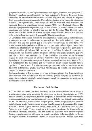 que prevaleceu foi a do naufrágio do submersível. Agora, impõe-se uma pergunta: "O
Thresher" soçobrou completamente ou ficou prisioneiro debaixo de algum fundo
submarino do Atlântico ou do Pacífico? As duas hipóteses são válidas e a segunda
deve ser, particularmente, encarada. Com efeito, alguém neste caso está misturando
as cartas... Na segunda-feira, 29 de março de 1966, na praia de Kilkee na Irlanda, um
passeante descobriu um cilindro com as marcas: "U.S. Navy-Radioactif-Danger The
Thresher - propriedade do governo dos Estados Unidos". Levado à embaixada norte-
americana em Dublin, o cilindro que um tal de Jeremiah Mac Dermott havia
encontrado foi tido como falso pelos serviços especializados. Jamais este destroço
tinha pertencido ao submarino desaparecido! O enigma continua.
Os Cavaleiros de Poséidon constituem uma organização conhecida, e nada indica que
o desaparecimento do submarino norte-americano lhe seja atribuível, muito ao
contrário. Por que não pensar que a vida que se desenvolveu na atmosfera sobre
nosso planeta tenha podido manifestar-se e organizar-se sob as águas. Numerosas
testemunhas afirmam que os pilotos dos discos-voadores são pequenos com grandes
cabeças, e olhos globulosos. Não seriam seres anfíbios dotados de uma super-
inteligência? Nós mesmos, durante milênios, subimos uma escala evolutiva que teve
sua raiz no fundo dos oceanos. Isto é tão verdadeiro que nosso serum isotônico
salgado no qual se banham os glóbulos vermelhos tem a mesma taxa salina que a
água do mar. Se comandos avançados de outro planeta desembarcaram sobre a Terra
e o metabolismo dos indivíduos que os constituem exige o meio marinho para se
equilibrar, é sob a superfície dos oceanos que teremos mais oportunidade de os
descobrir. Este fato não exclui, todavia, a possibilidade de contato com uma "quinta-
coluna" de mutantes terrestres.
Senhores dos céus e dos oceanos, eis o que seriam os pilotos dos discos-voadores.
Este domínio total manifesta-se por um número jamais atingido de acidentes de
aviões inexplicáveis, atingindo indistintamente aparelhos comerciais ou particulares,
assim como aviões militares.

                            Corrida no céu de Sevilha

A 23 de abril de 1966, um disco luminoso de cor branca provou ao seu modo a
setenta membros de uma sociedade de astronomia de Viena (Áustria) que os OVNI
não são um mito. Estas pessoas, reunidas em pleno ar para assistir a uma conferência,
viram aparecer acima de suas cabeças uma espécie de halo cujo diâmetro era o dobro
do da Lua. Declinou, tornou-se um simples ponto, depois eclipsou-se para renascer
mais brilhante ainda. Descreveu um arco de círculo no céu e desapareceu. Era pouco
mais de 21 horas. Alguns minutos depois, entre 21h30 e 21h40 (hora local no Cabo
Antibes), o sr. André Triste, cinqüenta e três anos, mordomo, foi testemunha de
misterioso fenômeno luminoso. Viu bem acima da costa um halo luminoso que se
iluminava gradativamente até tornar-se um círculo cheio. A luminosidade e a forma
do objeto ficaram estacionadas, depois o círculo esticou-se, brilhou com mais


                                                                                  103
 