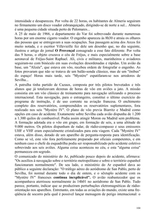 intensidade e desapareceu. Por volta de 22 horas, os habitantes de Almeria seguiram
no firmamento um disco voador esbranquiçado, dirigindo-se de norte a sul... Almeria
é uma pequena cidade situada perto de Palomares...
A 25 de maio de 1966, o departamento do Var foi sobrevoado durante numerosas
horas por um enorme cigarro voador. O engenho apareceu às 8h30 e atraiu os olhares
das pessoas que se entregavam a suas ocupações. Sua passagem acima dos Arcos foi
muito notada, e o escritor Villevieille fez dele um desenho que, no dia seguinte,
ilustrou o artigo do jornal O Provençal consagrado a esse fato diferente. Por volta
das 9 horas, o objeto cruzava o céu de Fréjus, e mais especialmente sobre a base
aeronaval de Fréjus-Saint Raphael. Ali, civis e militares, marinheiros e aviadores
seguiram-no com binóculo em suas evoluções desordenadas e rápidas. Um avião da
base, um "Alizée", que estava em vôo, recebeu ordem de fotografar o engenho. As
fotos provaram que não se tratava de um balão-sonda clássico, mas de um "ônibus"
do espaço! Horas mais tarde, seis "Mystère" espatifaram-se nos arredores de
Sevilha...
A patrulha tinha partido de Cazaux, composta por três pilotos brevetados e três
alunos que já totalizavam dezenas de horas de vôo em aviões a jato. A missão
consistia em um vôo clássico de treinamento para navegação utilizando o processo
internacional. Esta navegação, para o estrangeiro, constitui o último exercício do
programa de instrução, é de uso corrente na aviação francesa. O enchimento
completo dos reservatórios, compreendidos os reservatórios suplementares, fora
realizado nos seis "Mystère IV". O plano de vôo previa Biarritz e Madrid como
opções em caso de acidente. Exatamente sobre Sevilha cada avião dispunha de 1.200
a 1.300 quilos de combustível. Podia assim atingir Moron ou Madrid sem problema.
A formação adotada era o vôo em grupo, em formação de seis, a uma altitude de
9.000 metros. Os pilotos dispunham de radar, de rádio-compasso e seus emissores
UHF e VHF eram especialmente cristalizados para esta viagem. Cada "Mystère IV"
estava, além disso, dotado de um aparelho de pergunta-resposta para identificação.
Como se vê, este vôo fora perfeitamente preparado por oficiais competentes, e em
nenhum caso o chefe da esquadrilha podia ser responsabilizado pelo acidente coletivo
sobrevindo aos seis aviões. Alguma coisa aconteceu no céu, e esta "alguma coisa"
permaneceu em segredo.
O comunicado do ministério do Ar, publicado pouco depois do acidente, afirmava:
"Os auxílios à navegação sobre o território metropolitano e sobre o território espanhol
funcionaram normalmente". De seu lado, o ministério do Ar espanhol dava ao
público a seguinte declaração: "O tráfego aéreo do aeródromo de San Pablo, perto de
Sevilha, foi normal durante todo o dia de ontem, e o sêxtuplo acidente com os
"Mystère IV" franceses continua inexplicável". O avião reabastecedor que os
acompanhava aterrissou normalmente às 14h01 no aeródromo de San Pablo. Tudo
parece, portanto, indicar que se produziram perturbações eletromagnéticas de rádio-
orientação nos aparelhos. Entretanto, em todas as aviações do mundo, existe uma fre-
qüência de socorro pela qual é possível lançar mensagem de perigo internacional: o


                                                                                    104
 