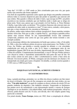 "may day". O UHF e o VHF sendo os 'dois cristalizados para esse vôo, por quais
razões suas emissões não foram captadas?
Um chefe de esquadrilha experiente como aquele que dirigia esta patrulha certamente
utilizou todos os recursos disponíveis para não perder os aparelhos que estavam sob
suas ordens. Mas quando o silêncio do rádio é total, e que navega em PSV, um piloto
encontra-se nas mesmas condições que um banhista surdo e mudo que se afoga em
plena noite. Neste caso, parece que o governador civil de Huelva, sr. Perez Herman
Cubella, é que tinha razão, ao declarar: "Os aviadores franceses não estavam mais em
condições de saber onde se encontrava o mar!" O mar estava, contudo, a dois passos,
pois que, a cinco minutos de vôo, encontra-se Palomares...
Os pilotos, saídos todos indenes deste acidente inexplicável, foram mantidos isolados
durante vários dias. Pelo que se sabe, o capitão Paul G... que dirigia a patrulha sofreu
apenas uma censura formal. Se sua responsabilidade tivesse sido realmente
comprovada, podemos estar certos de que seus galões não teriam resistido a este
sêxtuplo acidente.
Foi um desarranjo idêntico dos instrumentos de bordo que custou a vida, a 8 de junho
de 1966, a dois dos melhores pilotos de provas norte-americanos: Joe Walker e Carl
Cross. Joe Walker, que detinha o recorde mundial de altitude e o da velocidade
estabelecido por meio do avião a jato X-15, bateu a empenagem atrás de um
bombardeiro gigante XB-70 de asas em delta, impulsionado por seis reatores. Vimos
o filme do acidente. Completamente desmantelado, o caça F-104 que Walker pilotava
veio chocar-se contra o mastodonte arrancando-lhe uma parte das asas de trás. Os
dois aviões caíram de nariz para o chão e arrebentaram-se contra a base aérea de
Edward. Um terceiro piloto, Al White, conseguiu sair dos destroços em chamas e foi
transportado em estado grave para o hospital. Um detalhe, a colisão ocorreu quando o
F-104 voava a 3.000 km por hora.

                                          16.
             MÁQUINAS FANTÁSTICAS, ACIDENTE CÓSMICO
                              E CALENDÁRIO MAIA

Jung, o grande psicólogo, pretendeu ver, na febre dos discos-voadores um fato maior
de nossa civilização, visto que ele lhe consagrou um estudo dos mais áridos, em sua
obra: "Um mito moderno", na qual ele compara os discos celestes do século XX aos
grandes símbolos da alquimia e das tradições orientais. Esquecendo os fenômenos
que podem servir de sustentáculo a esta representação mental, o mestre de Zurique
restringia-se ao seu domínio, o da subjetividade, onde nenhum pesquisador, oficial ou
oficioso, podia discutir com ele. O caso, sem dúvida, não é tão simples quanto Jung
queria dar a entender.
Um jornal alemão, Neues Europa, tentou em 1965, furar a conspiração de silêncio



                                                                                     105
 