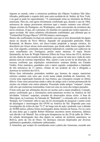 imposta ao mundo, sobre o misterioso problema dos Objetos Voadores Não Iden-
tificados, publicando a respeito dele uma carta recebida do dr. Stalter, de New York,
e na qual se pode ler especialmente: "A consternação reina no ministério da Defesa
americana. Para ele, está agora oficialmente confirmado que, durante o ano de 1964,
astronaves do espaço procuraram aterrissar aqui e manter contatos com oficiais".
Alguns círculos do Pentágono, em Washington, estão convencidos da existência das
naves cósmicas. O que, até o presente, foi mantido em segredo por razões especiais, é
agora revelado. Há vários relatórios oficialmente confirmados, que afirmam que os
"Unidentified Flyings Objects" (OVNI) tentam a aterrissagem.
Boatos não confirmados revelam um estranho caso que se teria desenrolado há alguns
meses no deserto do Novo México. Segundo um pesquisador particular, Pedro
Romaniuk, de Buenos Aires, um disco-voador propelido a energia cósmica, foi
descoberto por forças aéreas norte-americanas, que desde então fazem segredo sobre
isso. Este engenho, construído com material indestrutível, continha seis cadáveres de
seres semelhantes aos Terráqueos, porém muito menores. O major Hector
Quintanella, da base de Wright Patterson (Ohio) da Força Aérea dos EUA, declarou
um dia, diante de uma reunião de jornalistas, que a posse de uma nave vinda de outro
planeta seria de extrema importância. Mas, sujeito a uma severa lei de discrição, ele
recusou confirmar que tripulações extraterrestres estariam detidas nos Estados
Unidos. Estes uranianos, guardados com o maior segredo, compunham a tripulação
de três astronaves de 11 metros, vítimas de um acidente de vôo e obrigadas a
aterrissar no território dos EUA.
Meios bem informados pretendem também que homens do espaço manteriam
estreitos contatos com seres que vivem numa cidade proibida da Amazônia. Ali,
viveria uma organização humana de raça branca, que conseguira escapar ao último
dilúvio. Estes seres possuiriam ainda o saber do antigo ciclo e teriam permanecido há
séculos em relação com outros planetas. Possuindo ainda antigos "vimanas", teriam
sido eles que numerosas testemunhas viram nos céus no curso dos tempos passados.
É bem certo que tais afirmações devem ser aceitas com a maior prudência. Contudo,
parece confirmado que a Aeronáutica norte-americana revelou na América do Sul
atividades "celestes" suspeitas, oriundas de observações aéreas sérias. A base de
Shreveport, na Louisiana, foi batizada de "Barksdale", e colocada sob o controle do
Stratégic Air Command: sabe-se que ela foi encarregada de pesquisar o ponto exato
de decolagem e aterrissagem dos OVNI na América do Sul. Dispondo para suas
investigações de aviões do tipo "U-2" de longo raio de ação e podendo voar a altitude
de 30.000 metros, pilotos foram encarregados destas missões de buscas. Foi no curso
de uma delas que o capitão Robert Hickman encontrou morte misteriosa, idêntica
sem dúvida à de Mantell. Seu avião-guia desapareceu no dia 29 de julho de 1966 e
foi achado desintegrado dois dias depois no sudeste do território amazônico, na
Bolívia, perto da vila de Oruro. Os destroços estavam dispersados por diversos
quilômetros quadrados, totalmente carbonizados.
A Amazônia, que sempre foi considerada como a pátria das Amazonas, esconde sem



                                                                                  106
 