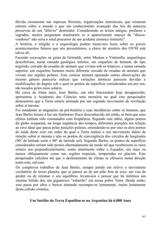 dúvida ciosamente nas espessas florestas, organizações matriarcais, que reinaram
outrora sobre o mundo e que um conhecimento avançado das leis da natureza
preservou de um "dilúvio" destruidor. Considerando os textos antigos, profanos e
sagrados, muitos perguntam atualmente se o aparecimento maciço de "discos-
voadores" não seria o sinal precursor de um acidente cósmico iminente?
A história, a religião e a arqueologia podem trazer-nos luzes sobre os graves
acontecimentos futuros que nós pressentimos, a chave do mistério dos OVNI está
talvez ali.
Fazendo escavações na gruta de Grimaldi, entre Menton e Vintimille, arqueólogos
descobriram, numa camada geológica inferior, um esqueleto de homem, do tipo
negróide, cercado de ossadas de animais que viviam sob os trópicos; e numa camada
superior, um esqueleto humano muito diferente cercado de ossadas de animais que
viviam nas regiões polares. Esta curiosa mistura apoiando outras observações do
mesmo gênero pareceria indicar que variações térmicas parecem devidas a
modificações do ângulo sob o qual os pontos da superfície considerados um por um,
são tocados pelos raios solares.
Há cerca de trinta anos, Jean Barles, um alto funcionário hoje desaparecido,
apresentou à Academia das Ciências uma memória na qual este pesquisador
demonstrou que a Terra estaria animada por um segundo movimento de revolução
sobre si mesma.
Foi estudando as migrações da pré-história e suas incidências sobre os homens, que
Jean Barles trouxe à luz um fenômeno físico desconhecido até então, se bem que seus
efeitos tenham sido constatados com freqüência. Segundo este sábio, alguns pontos
do globo ocuparam, na longa seqüência dos tempos, diferentes posições em relação
ao eixo ideal que passa pelas posições polares, entendendo-se por isso os dois pontos
de saída deste eixo em redor do qual a Terra realiza o seu movimento diário de
rotação sobre si mesma e não os pontos de convergência dos círculos de longitudes
(90° de latitude norte e 90° de latitude sul). Segundo Barles, os pontos da superfície
considerados teriam sido postos alternadamente de modo tal que recebessem os raios
solares ora perpendicularmente, como atualmente sobre o Equador, ora mais ou
menos obliquamente como nas regiões tropicais, temperadas ou glaciais. Este
pesquisador calculou até que o deslocamento de climas se efetuava numa direção
norte-este, sul-este.
Os complexos trabalhos de Jean Barles, sempre pondo em relevo o movimento
oscilatório de nosso planeta, que se parece ao de um pião fora de eixo, em vias de
perder ou de retomar o seu equilíbrio, levam-nos e pensar que há milênios um
enorme bólido deu um gigantesco "esbarrão" em nossa pobre Terra. Desde então,
esta passa por altos e baixos tentando recompor-se lentamente, muito lentamente
desta colisão cósmica.

         Um Satélite da Terra Espatifou-se na Argentina há 6.000 Anos



                                                                                   107
 