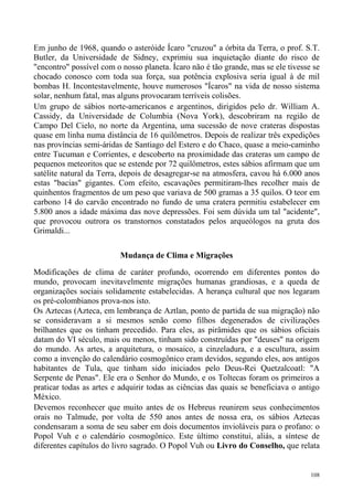 Em junho de 1968, quando o asteróide Ícaro "cruzou" a órbita da Terra, o prof. S.T.
Butler, da Universidade de Sidney, exprimiu sua inquietação diante do risco de
"encontro" possível com o nosso planeta. Ícaro não é tão grande, mas se ele tivesse se
chocado conosco com toda sua força, sua potência explosiva seria igual à de mil
bombas H. Incontestavelmente, houve numerosos "Ícaros" na vida de nosso sistema
solar, nenhum fatal, mas alguns provocaram terríveis colisões.
Um grupo de sábios norte-americanos e argentinos, dirigidos pelo dr. William A.
Cassidy, da Universidade de Columbia (Nova York), descobriram na região de
Campo Del Cielo, no norte da Argentina, uma sucessão de nove crateras dispostas
quase em linha numa distância de 16 quilômetros. Depois de realizar três expedições
nas províncias semi-áridas de Santiago del Estero e do Chaco, quase a meio-caminho
entre Tucuman e Corrientes, e descoberto na proximidade das crateras um campo de
pequenos meteoritos que se estende por 72 quilômetros, estes sábios afirmam que um
satélite natural da Terra, depois de desagregar-se na atmosfera, cavou há 6.000 anos
estas "bacias" gigantes. Com efeito, escavações permitiram-lhes recolher mais de
quinhentos fragmentos de um peso que variava de 500 gramas a 35 quilos. O teor em
carbono 14 do carvão encontrado no fundo de uma cratera permitiu estabelecer em
5.800 anos a idade máxima das nove depressões. Foi sem dúvida um tal "acidente",
que provocou outrora os transtornos constatados pelos arqueólogos na gruta dos
Grimaldi...

                          Mudança de Clima e Migrações

Modificações de clima de caráter profundo, ocorrendo em diferentes pontos do
mundo, provocam inevitavelmente migrações humanas grandiosas, e a queda de
organizações sociais solidamente estabelecidas. A herança cultural que nos legaram
os pré-colombianos prova-nos isto.
Os Aztecas (Azteca, em lembrança de Aztlan, ponto de partida de sua migração) não
se consideravam a si mesmos senão como filhos degenerados de civilizações
brilhantes que os tinham precedido. Para eles, as pirâmides que os sábios oficiais
datam do VI século, mais ou menos, tinham sido construídas por "deuses" na origem
do mundo. As artes, a arquitetura, o mosaico, a cinzeladura, e a escultura, assim
como a invenção do calendário cosmogônico eram devidos, segundo eles, aos antigos
habitantes de Tula, que tinham sido iniciados pelo Deus-Rei Quetzalcoatl: "A
Serpente de Penas". Ele era o Senhor do Mundo, e os Toltecas foram os primeiros a
praticar todas as artes e adquirir todas as ciências das quais se beneficiava o antigo
México.
Devemos reconhecer que muito antes de os Hebreus reunirem seus conhecimentos
orais no Talmude, por volta de 550 anos antes de nossa era, os sábios Aztecas
condensaram a soma de seu saber em dois documentos invioláveis para o profano: o
Popol Vuh e o calendário cosmogônico. Este último constitui, aliás, a síntese de
diferentes capítulos do livro sagrado. O Popol Vuh ou Livro do Conselho, que relata


                                                                                   108
 