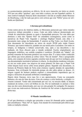 os acontecimentos anteriores ao dilúvio, foi de novo transcrito em latim no século
XVI por um sábio "quíchua", que, com toda a certeza, era um Espanhol católico. A
mais notável tradução francesa deste documento é devida ao erudito abade Brasseur
de Bourbourg, e não há nada que prove com certeza que esta "bíblia" possa ser atri-
buída aos Quíchuas!

                             A herança pré-colombiana

Como outros povos da América média, os Mexicanos pensavam que vários mundos
sucessivos tinham precedido o nosso. Cada um deles tinha-se desmoronado em
virtude de cataclismos durante os quais a humanidade perecera. Foi esta idéia que
dominou o mito dos "Quatro Sóis" do calendário cosmogônico, assim como as
narrativas do Popol Vuh. Segundo o etnólogo Raphael Girard, esta obra é o
documento mais antigo da humanidade. É anterior ao Rig Veda e ao Zend Avesta.
Este documento foi descoberto no início do século XVIII pelo irmão Francis
Ximenez, que tentou traduzi-lo, ajudado em sua tarefa pelos Lacandons. Em todos os
tempos, os Indígenas o tinham conservado; mas, após a sua descoberta e sua
tradução, ele ficou obscuro para o mundo ocidental. Escrito originalmente em
linguagem simbólica, seu sentido completo é esotérico. Dividido em "idades", ele
permite remontar do horizonte primitivo aos nossos dias. É o único relato conhecido
que afirma que nosso planeta já sofreu vários "fins de mundo". Para o pesquisador
alerta, este conjunto de textos sagrados constitui mais do que um livro teológico, pois
sua documentação inestimável pertence à ciência. As descobertas modernas colocam-
no em seu exato posto: nos arquivos de nosso planeta! Os fatos que o Popol Vuh
relata lançam luzes novas sobre nossa própria gênese. Segundo este documento, os
homens da Primeira Idade da Terra eram criaturas vegetais dotadas de capacidades
humanas. Esta civilização foi destruída porque ela não sabia adorar os deuses. (A
origem vegetal do homem poderia explicar a extraordinária importância que os
magos e feiticeiros do passado atribuíam à mandrágora).
Depois deste fracasso, nova raça fez o seu aparecimento. Como na concepção
hebraica, ela saiu do limo da terra. Com ela começa o ciclo hortícola, a religião e o
sistema comunal. Tendo sido exterminada por sua vez, na terceira idade, os deuses
mudaram de nomes e novo sol brilhou no céu. Por ter maltratado os animais e feito
mau uso dos seres domesticados, por sua vez esta geração foi castigada. Os macacos
que vivem nas indevassáveis florestas da América do Sul seriam a degenerescência
desta raça.


                              O Mundo Antediluviano

O sol que dominava a criação que precedeu a nossa foi chamado pelos sacerdotes
pré-colombianos: "Naui Atl" (4. Água). Este mundo foi exterminado pelo dilúvio que
todas as tradições relatam.


                                                                                    109
 