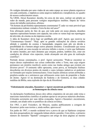 Os vestígios deixados por seres vindos de um outro espaço ao nosso planeta erguem-se
em cada continente, e impõem-se como arquivos inalteráveis e inexplicáveis, no quadro
de nossos conhecimentos atuais.
Na URSS, Alexei Kazantsev decidiu, há cerca de dez anos, realizar um périplo ao
redor do mundo, para procurar vestígios arqueológicos insólitos. Depois de vários
meses de trabalho meticuloso, afirmou:
"Os homens da pré-história representaram cosmonautas! É cada vez mais provável que
extraterrestres tenham visitado a Terra há dez mil anos!"
Esta afirmação partia do fato de que, por toda parte em nosso planeta, desenhos
rupestres representam homens com capacete, tais como os vemos hoje nas reportagens
da televisão, do cinema ou da imprensa escrita.
A idéia de Kazantsev devia logo ser partilhada pelo prof. Agrest, que escrevia na
"Literatournaya Gazeta": "Hoje, após as grandes realizações da ciência soviética
abrindo o caminho do cosmos à humanidade, ninguém mais põe em dúvida a
possibilidade de o homem atingir outros planetas distantes. Considerando que nossa
Terra não pode ser uma exceção no universo infinito e eterno, é certo que habitantes
de outros mundos, por mais distantes que estejam, podem, também eles, estar em
condições de efetuar vôos espaciais, tendo alcançado um alto grau de realização
científica".
Partindo dessas constatações, o prof. Agrest acrescenta: "Pode-se encontrar os
traços desses exploradores nas coisas conhecidas sobre a Terra, mas cuja origem
permanece um mistério insolúvel, assim como nas lendas antigas que existem em
diversos povos". O eminente sábio apresenta, como prova, as formações hialinas
descobertas em diversos pontos do mundo e cujos isótopos radiativos só poderiam
ser formados por reações termonucleares. Estas reações atômicas seriam atribuídas a
projéteis-sondas ou a astronaves que utilizassem como meio de propulsão a fissão
do átomo. Agrest vê na destruição de Sodoma e de Gomorra, as duas cidades
malditas da Bíblia, uma explosão do tipo da de Hiroshima!

Violentamente atacados, Kazantsev e Agrest encontram partidários e recebem
                     as homenagens da ciência russa

As declarações bombásticas desses dois sábios originários de um país onde reina o
marxismo materialista científico só podiam apoiar-se em provas materiais absolutas.
Criticados acremente por suas idéias avançadas, Agrest e Kazantsev encontraram,
contudo, um aliado entre os pontífices da ciência soviética.
Em 1963, o prof. Fesienkov, de Moscou, saudou publicamente a coragem de
Kazantsev pelas suas teorias e, ainda melhor, aprovou-as!
Em junho de 1967, o mundo ocidental teve a prova de que as hipóteses corajosas
dos dois pesquisadores de vanguarda tinham aberto caminho. Com efeito, o primeiro
número do mensário "Sputnik" consagrava um artigo de doze páginas ao mesmo



                                                                                   11
 