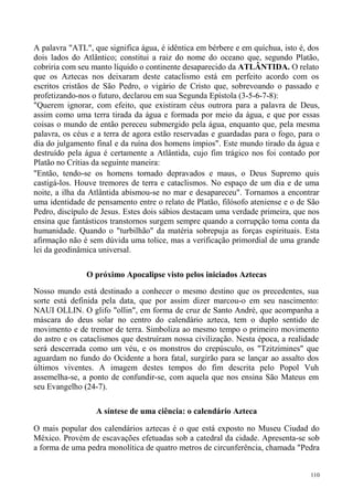 A palavra "ATL", que significa água, é idêntica em bérbere e em quíchua, isto é, dos
dois lados do Atlântico; constitui a raiz do nome do oceano que, segundo Platão,
cobriria com seu manto líquido o continente desaparecido da ATLÂNTIDA. O relato
que os Aztecas nos deixaram deste cataclismo está em perfeito acordo com os
escritos cristãos de São Pedro, o vigário de Cristo que, sobrevoando o passado e
profetizando-nos o futuro, declarou em sua Segunda Epístola (3-5-6-7-8):
"Querem ignorar, com efeito, que existiram céus outrora para a palavra de Deus,
assim como uma terra tirada da água e formada por meio da água, e que por essas
coisas o mundo de então pereceu submergido pela água, enquanto que, pela mesma
palavra, os céus e a terra de agora estão reservadas e guardadas para o fogo, para o
dia do julgamento final e da ruína dos homens ímpios". Este mundo tirado da água e
destruído pela água é certamente a Atlântida, cujo fim trágico nos foi contado por
Platão no Crítias da seguinte maneira:
"Então, tendo-se os homens tornado depravados e maus, o Deus Supremo quis
castigá-los. Houve tremores de terra e cataclismos. No espaço de um dia e de uma
noite, a ilha da Atlântida abismou-se no mar e desapareceu". Tornamos a encontrar
uma identidade de pensamento entre o relato de Platão, filósofo ateniense e o de São
Pedro, discípulo de Jesus. Estes dois sábios destacam uma verdade primeira, que nos
ensina que fantásticos transtornos surgem sempre quando a corrupção toma conta da
humanidade. Quando o "turbilhão" da matéria sobrepuja as forças espirituais. Esta
afirmação não é sem dúvida uma tolice, mas a verificação primordial de uma grande
lei da geodinâmica universal.

               O próximo Apocalipse visto pelos iniciados Aztecas
Nosso mundo está destinado a conhecer o mesmo destino que os precedentes, sua
sorte está definida pela data, que por assim dizer marcou-o em seu nascimento:
NAUI OLLIN. O glifo "ollin", em forma de cruz de Santo André, que acompanha a
máscara do deus solar no centro do calendário azteca, tem o duplo sentido de
movimento e de tremor de terra. Simboliza ao mesmo tempo o primeiro movimento
do astro e os cataclismos que destruíram nossa civilização. Nesta época, a realidade
será descerrada como um véu, e os monstros do crepúsculo, os "Tzitzimines" que
aguardam no fundo do Ocidente a hora fatal, surgirão para se lançar ao assalto dos
últimos viventes. A imagem destes tempos do fim descrita pelo Popol Vuh
assemelha-se, a ponto de confundir-se, com aquela que nos ensina São Mateus em
seu Evangelho (24-7).

                  A síntese de uma ciência: o calendário Azteca

O mais popular dos calendários aztecas é o que está exposto no Museu Ciudad do
México. Provém de escavações efetuadas sob a catedral da cidade. Apresenta-se sob
a forma de uma pedra monolítica de quatro metros de circunferência, chamada "Pedra


                                                                                 110
 