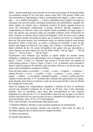 Solar". Aquele usado pelo clero iniciado era em ouro ou em prata, de forma discoidal,
seu perímetro atingia 35 cm. Seu peso variava entre 300 e 350 gramas. Sobre uma
face encontrava-se representada a síntese cosmogônica dos magos, e sobre a outra, a
data — ou o símbolo hieroglífico — à qual o calendário estava ligado. Esta data era
calculada com precisão pelos astrólogos-astrônomos pré-colombianos, segundo leis
muito rígidas em relação com a irradiação cósmica. O objeto sagrado tornava-se
assim um instrumento condensando a energia universal. Quando chegaram os
conquistadores ao México, todos estes objetos foram escondidos em lugar seguro, e
raros são aqueles que possuem ainda um exemplar autêntico deste instrumento do
culto. Estamos no número desses felizes privilegiados. Atrás do nosso está a cabeça
de um homem ornado com penas de águia, que se destaca em relevo: é a imagem do
deus-sol. Em certas épocas, este instrumento emite, de maneira tangível, uma energia
perceptível. Sobre a outra face, no centro, a máscara de Tonatiuh, o astro do dia,
mostra uma língua em forma de "tau" grego. Esta "cabeça" é encimada por um "V",
duplo emblema da luz. Os nomes hieroglíficos dos quatro sóis que precederam o
nosso figuram em uma espécie de cruz de Santo André. "Sol da Água" — "Sol da
Chuva" — "Sol do Vento" — "Sol do Tigre".
Examinando estes símbolos que ilustram as quatro idades do mundo, somos
obrigados a estabelecer uma aproximação com as imagens do esoterismo cristão: "a
águia", "o boi", "o leão" e o "Homem" que cercam o "Cristo solar" nas cúpulas de
certas igrejas góticas: a Terra, a Água, o Fogo e o Ar. A primeira coroa cercando o
motivo central comporta 20 símbolos; cada um deles refere-se a um dia do mês, que
entre os pré-colombianos comportava 20 dias.
Estes são pela ordem: o crocodilo — o vento — a casa — o lagarto — a serpente —
cabeça de morto - o cervo — o coelho — o cão — o macaco — a erva - caniço — o
jaguar — o abutre — o movimento - machado de pedra — a chuva, e enfim uma flor.
Ligados à coroa dos dias, 4 "V" fechados dão a direção dos quatro pontos do espaço.
Estas direções eram fastas ou nefastas e cada um servia para dividir a série de 20 dias
em 4 grupos de 5 dias cada.
Antes da chegada dos conquistadores espanhóis à América do Sul, os autóctones
usavam um calendário composto de 18 meses de 20 dias, mais 5 dias chamados
nefastos. Para os sacerdotes, estes cinco dias correspondiam ao caos original.
Repetiam-se a cada ano de 17 a 21 de dezembro, época do ano na qual o sol está na
posição mais baixa de seu curso na zona em que o calendário foi imaginado, isto é, ao
norte do Pacífico, entre 14°15 e 15°14 de longitude.
Para o clero iniciado, este instrumento tinha quatro usos:
1) Pentaclo dinâmico ofertado a cada sacerdote quando de sua entronização.
2) Tabela agrária que permitia calcular com precisão a data exata de todas as
atividades daqueles que se dedicavam aos campos de milho.
3) Ábaco astronômico.
4) Espelho adivinhatório.


                                                                                    111
 