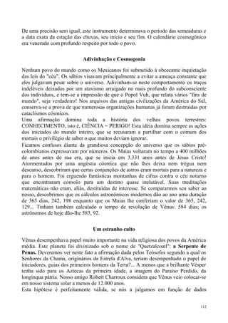 De uma precisão sem igual, este instrumento determinava o período das semeaduras e
a data exata da estação das chuvas, seu início e seu fim. O calendário cosmogônico
era venerado com profundo respeito por todo o povo.

                           Adivinhação e Cosmogonia

Nenhum povo do mundo como os Mexicanos foi submetido à obcecante inquietação
das leis do "céu". Os sábios visavam principalmente a evitar a ameaça constante que
eles julgavam pesar sobre o universo. Adivinham-se neste comportamento os traços
indeléveis deixados por um atavismo arraigado no mais profundo do subconsciente
dos indivíduos, e tem-se a impressão de que o Popol Vuh, que relata vários "fins de
mundo", seja verdadeiro! Nos arquivos das antigas civilizações da América do Sul,
conserva-se a prova de que numerosas organizações humanas já foram destruídas por
cataclismos cósmicos.
Uma afirmação domina toda a história dos velhos povos terrestres:
CONHECIMENTO, isto é, CIÊNCIA = PERIGO! Esta idéia domina sempre as ações
dos iniciados do mundo inteiro, que se recusaram a partilhar com o comum dos
mortais o privilégio de saber o que muitos deviam ignorar.
Ficamos confusos diante da grandiosa concepção do universo que os sábios pré-
colombianos expressavam por números. Os Maias voltaram no tempo a 400 milhões
de anos antes de sua era, que se inicia em 3.331 anos antes de Jesus Cristo!
Atormentados por uma angústia cósmica que não lhes deixa nem trégua nem
descanso, descobriram que certas conjunções de astros eram mortais para a natureza e
para o homem. Foi erguendo fantásticas montanhas de cifras contra o céu noturno
que encontraram consolo para um destino quase inelutável. Suas meditações
matemáticas não eram, aliás, destituídas de interesse. Se compararmos seu saber ao
nosso, descobrimos que os cálculos astronômicos modernos dão ao ano uma duração
de 365 dias, 242, 198 enquanto que os Maias lhe conferiam o valor de 365, 242,
129... Tinham também calculado o tempo de revolução de Vênus: 584 dias; os
astrônomos de hoje dão-lhe 583, 92.


                                Um estranho culto

Vênus desempenhava papel muito importante na vida religiosa dos povos da América
média. Este planeta foi divinizado sob o nome de "Quetzalcoatl": a Serpente de
Penas. Deveremos ver neste fato a afirmação dada pelos Teósofos segundo a qual os
Senhores da Chama, originários da Estrela d'Alva, teriam desempenhado o papel de
iniciadores, guias dos primeiros homens da Terra?... A menos que a brilhante Vésper
tenha sido para os Aztecas da primeira idade, a imagem do Paraíso Perdido, da
longínqua pátria. Nosso amigo Robert Charroux considera que Vênus veio colocar-se
em nosso sistema solar a menos de 12.000 anos.
Esta hipótese é perfeitamente válida, se nós a julgamos em função de dados


                                                                                 112
 